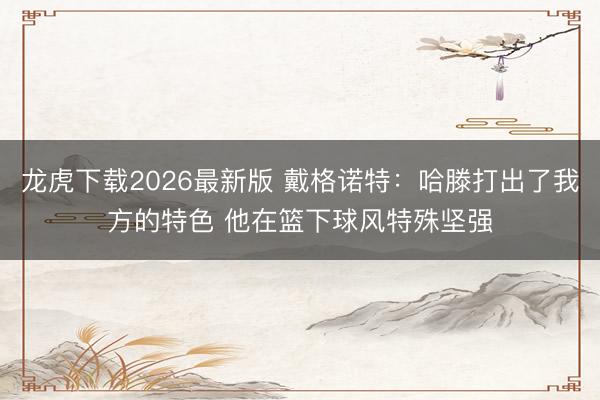 龙虎下载2026最新版 戴格诺特：哈滕打出了我方的特色 他在篮下球风特殊坚强