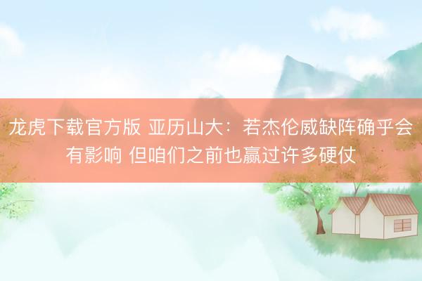 龙虎下载官方版 亚历山大：若杰伦威缺阵确乎会有影响 但咱们之前也赢过许多硬仗