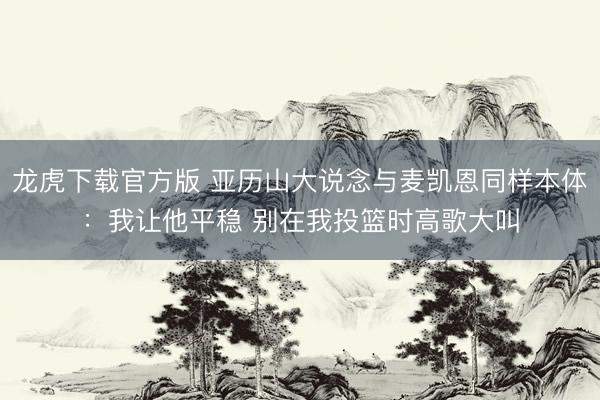 龙虎下载官方版 亚历山大说念与麦凯恩同样本体：我让他平稳 别在我投篮时高歌大叫