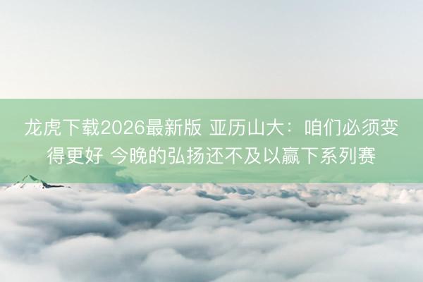 龙虎下载2026最新版 亚历山大：咱们必须变得更好 今晚的弘扬还不及以赢下系列赛