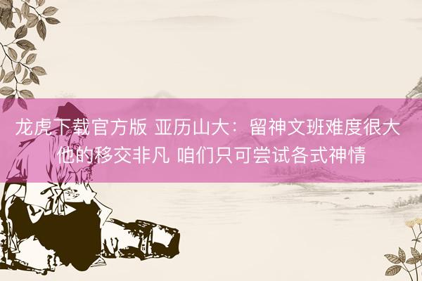 龙虎下载官方版 亚历山大：留神文班难度很大 他的移交非凡 咱们只可尝试各式神情