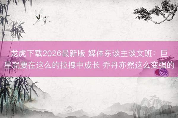 龙虎下载2026最新版 媒体东谈主谈文班：巨星就要在这么的拉拽中成长 乔丹亦然这么变强的