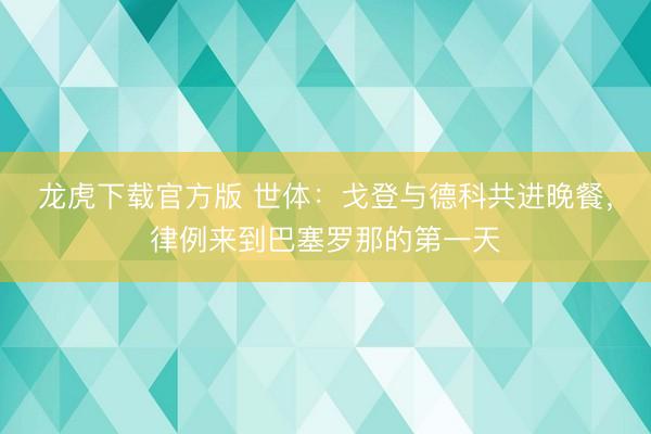 龙虎下载官方版 世体：戈登与德科共进晚餐，律例来到巴塞罗那的第一天