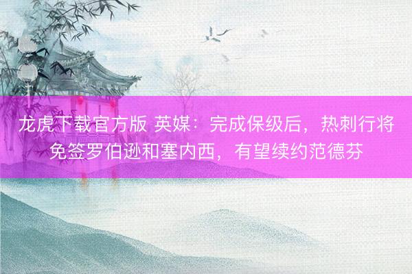 龙虎下载官方版 英媒:完成保级后,热刺行将免签罗伯逊和塞内西,有望续约范德芬
