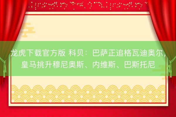 龙虎下载官方版 科贝：巴萨正追格瓦迪奥尔，皇马挑升穆尼奥斯、内维斯、巴斯托尼