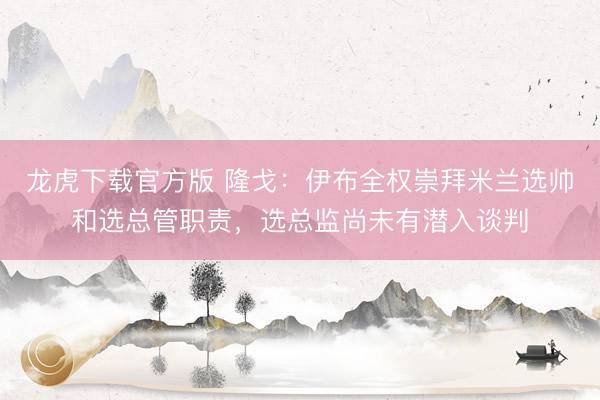 龙虎下载官方版 隆戈：伊布全权崇拜米兰选帅和选总管职责，选总监尚未有潜入谈判