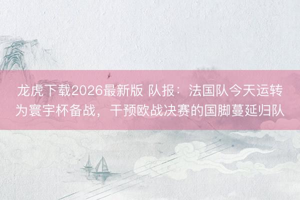 龙虎下载2026最新版 队报：法国队今天运转为寰宇杯备战，干预欧战决赛的国脚蔓延归队