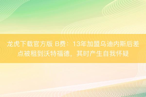 龙虎下载官方版 B费：13年加盟乌迪内斯后差点被租到沃特福德，其时产生自我怀疑