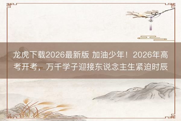 龙虎下载2026最新版 加油少年！2026年高考开考，万千学子迎接东说念主生紧迫时辰