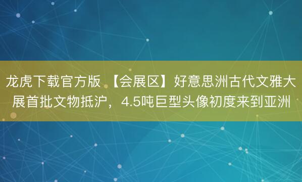 龙虎下载官方版 【会展区】好意思洲古代文雅大展首批文物抵沪，4.5吨巨型头像初度来到亚洲