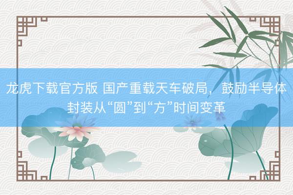 龙虎下载官方版 国产重载天车破局，鼓励半导体封装从“圆”到“方”时间变革