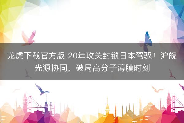 龙虎下载官方版 20年攻关封锁日本驾驭!沪皖光源协同,破局高分子薄膜时刻