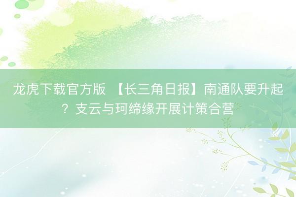 龙虎下载官方版 【长三角日报】南通队要升起？支云与珂缔缘开展计策合营