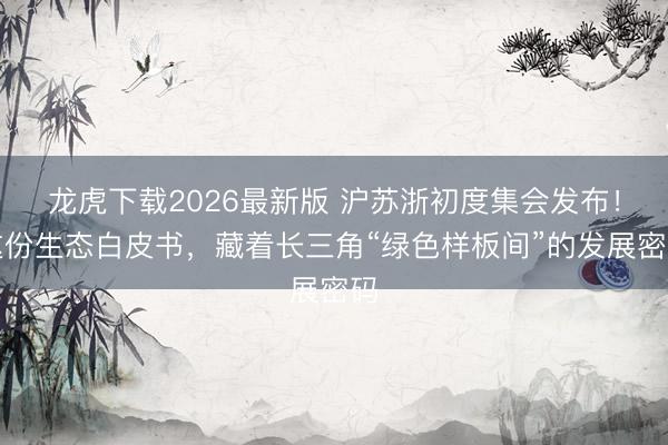 龙虎下载2026最新版 沪苏浙初度集会发布！这份生态白皮书，藏着长三角“绿色样板间”的发展密码