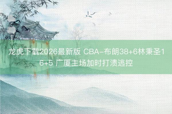 龙虎下载2026最新版 CBA-布朗38+6林秉圣16+5 广厦主场加时打溃逃控