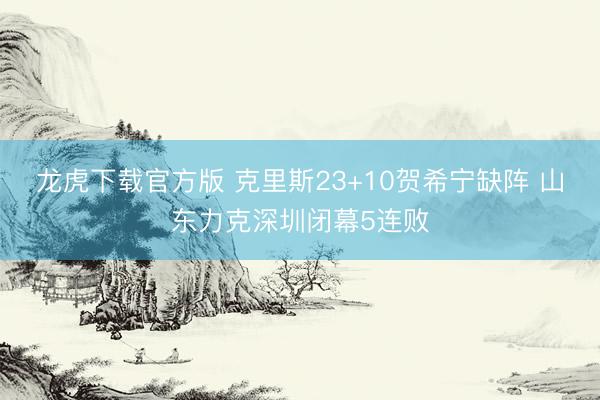 龙虎下载官方版 克里斯23+10贺希宁缺阵 山东力克深圳闭幕5连败