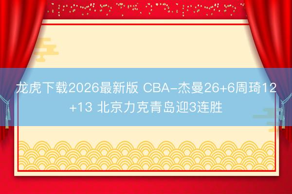 龙虎下载2026最新版 CBA-杰曼26+6周琦12+13 北京力克青岛迎3连胜