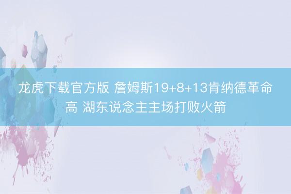 龙虎下载官方版 詹姆斯19+8+13肯纳德革命高 湖东说念主主场打败火箭