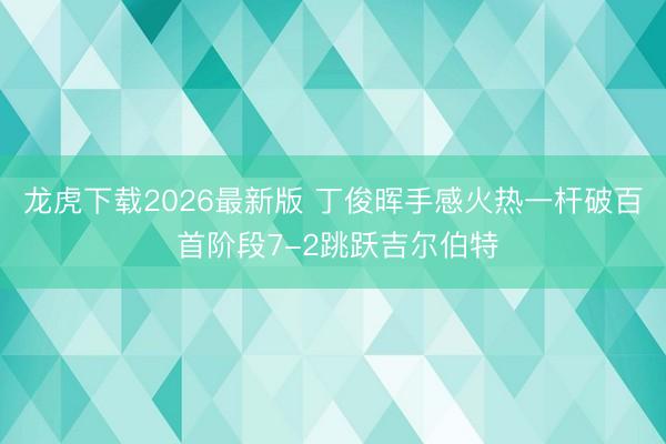 龙虎下载2026最新版 丁俊晖手感火热一杆破百 首阶段7-2跳跃吉尔伯特