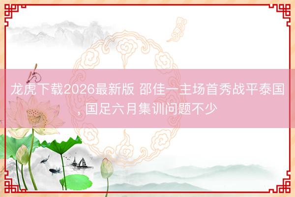 龙虎下载2026最新版 邵佳一主场首秀战平泰国， 国足六月集训问题不少