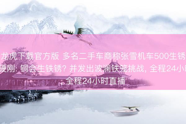 龙虎下载官方版 多名二手车商称张雪机车500生锈， 张雪硬刚: 铜会生铁锈? 并发出波澜铁笼挑战， 全程24小时直播