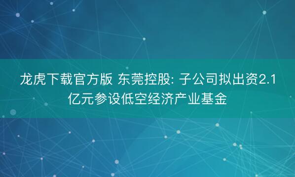 龙虎下载官方版 东莞控股: 子公司拟出资2.1亿元参设低空经济产业基金