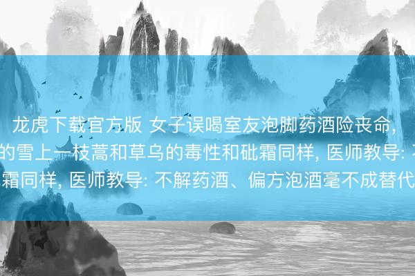 龙虎下载官方版 女子误喝室友泡脚药酒险丧命， 医护东说念主员: 内部的雪上一枝蒿和草乌的毒性和砒霜同样， 医师教导: 不解药酒、偏方泡酒毫不成替代药品