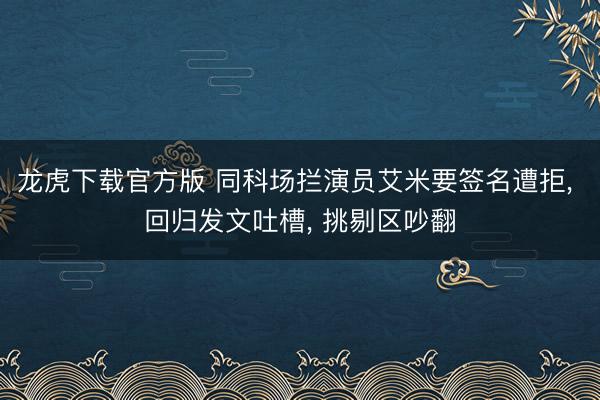 龙虎下载官方版 同科场拦演员艾米要签名遭拒， 回归发文吐槽， 挑剔区吵翻