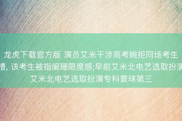 龙虎下载官方版 演员艾米干涉高考婉拒同场考生签名合影遭吐槽， 该考生被指阑珊限度感;早前艾米北电艺选取扮演专科寰球第三