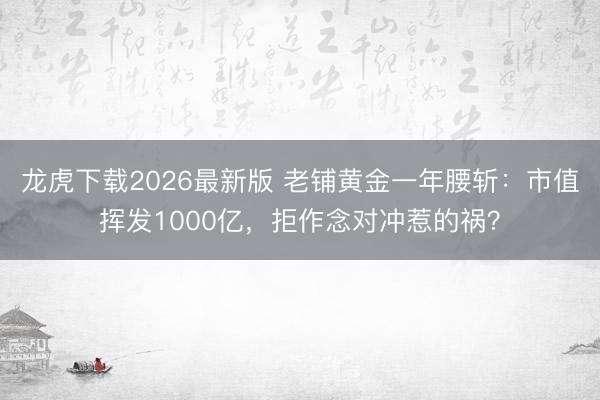 龙虎下载2026最新版 老铺黄金一年腰斩：市值挥发1000亿，拒作念对冲惹的祸？