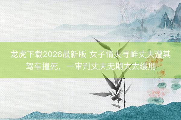 龙虎下载2026最新版 女子情夫寻衅丈夫遭其驾车撞死，一审判丈夫无期太太缓刑