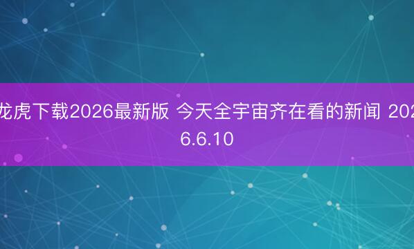 龙虎下载2026最新版 今天全宇宙齐在看的新闻 2026.6.10