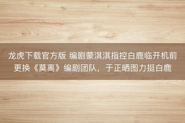 龙虎下载官方版 编剧蒙淇淇指控白鹿临开机前更换《莫离》编剧团队,于正晒图力挺白鹿