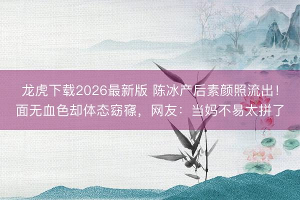龙虎下载2026最新版 陈冰产后素颜照流出!面无血色却体态窈窱,网友:当妈不易太拼了