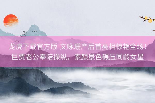 龙虎下载官方版 文咏珊产后首亮相惊艳全场！巨贾老公奉陪操纵，素颜景色碾压同龄女星