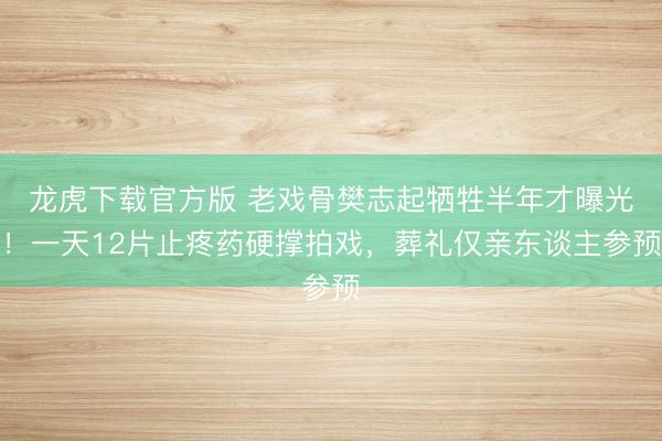 龙虎下载官方版 老戏骨樊志起牺牲半年才曝光！一天12片止疼药硬撑拍戏，葬礼仅亲东谈主参预