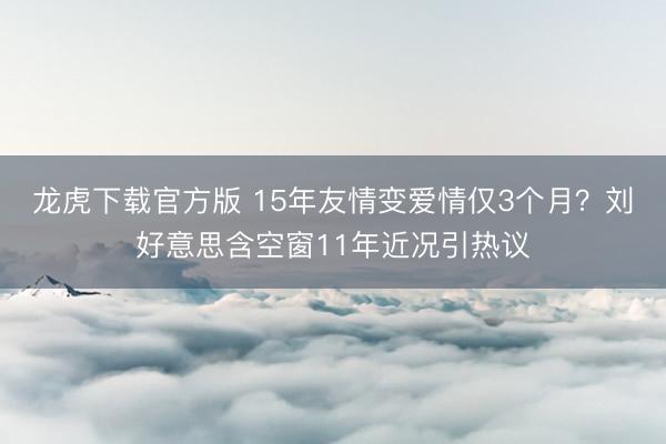 龙虎下载官方版 15年友情变爱情仅3个月？刘好意思含空窗11年近况引热议
