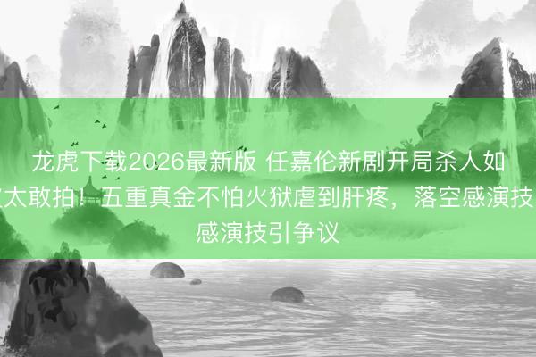 龙虎下载2026最新版 任嘉伦新剧开局杀人如麻换皮太敢拍！五重真金不怕火狱虐到肝疼，落空感演技引争议