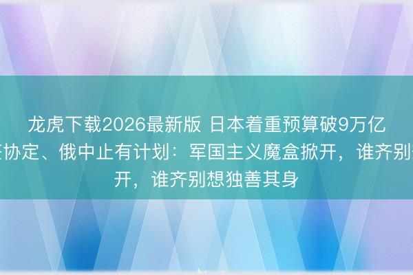 龙虎下载2026最新版 日本着重预算破9万亿，韩国拒签协定、俄中止有计划：军国主义魔盒掀开，谁齐别想独善其身