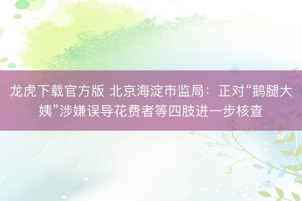 龙虎下载官方版 北京海淀市监局:正对“鹅腿大姨”涉嫌误导花费者等四肢进一步核查