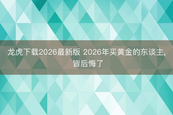 龙虎下载2026最新版 2026年买黄金的东谈主， 皆后悔了