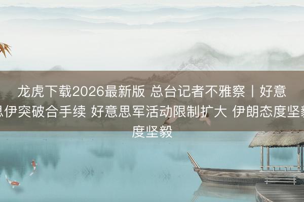 龙虎下载2026最新版 总台记者不雅察丨好意思伊突破合手续 好意思军活动限制扩大 伊朗态度坚毅