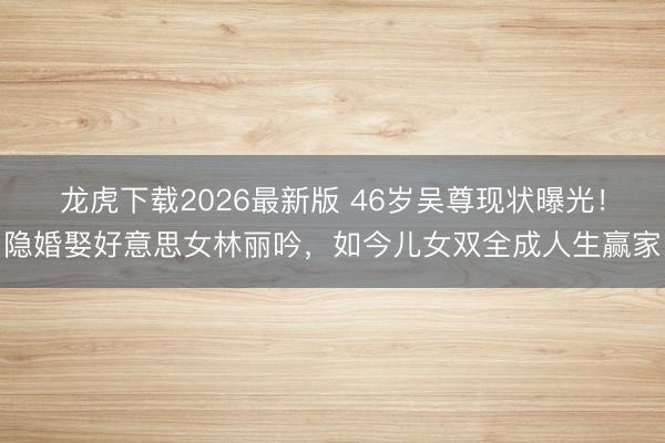 龙虎下载2026最新版 46岁吴尊现状曝光！隐婚娶好意思女林丽吟，如今儿女双全成人生赢家