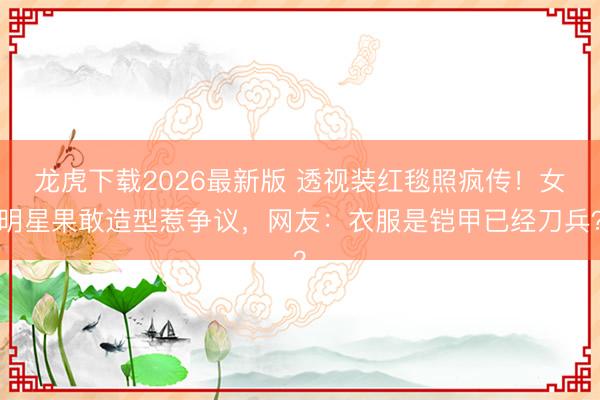 龙虎下载2026最新版 透视装红毯照疯传！女明星果敢造型惹争议，网友：衣服是铠甲已经刀兵？