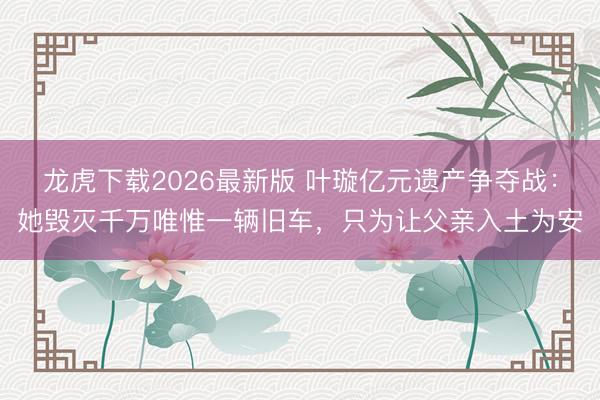 龙虎下载2026最新版 叶璇亿元遗产争夺战：她毁灭千万唯惟一辆旧车，只为让父亲入土为安