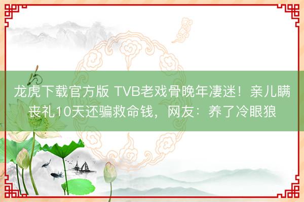 龙虎下载官方版 TVB老戏骨晚年凄迷！亲儿瞒丧礼10天还骗救命钱，网友：养了冷眼狼