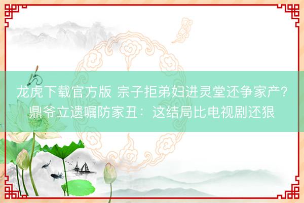 龙虎下载官方版 宗子拒弟妇进灵堂还争家产？鼎爷立遗嘱防家丑：这结局比电视剧还狠