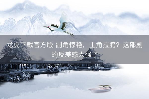 龙虎下载官方版 副角惊艳，主角拉胯？这部剧的反差感太强了
