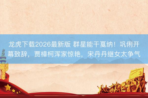 龙虎下载2026最新版 群星能干戛纳！巩俐开幕致辞，贾樟柯浑家惊艳，宋丹丹继女太争气