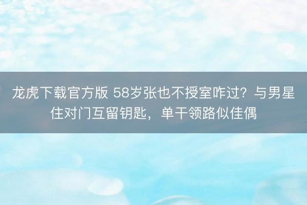 龙虎下载官方版 58岁张也不授室咋过？与男星住对门互留钥匙，单干领路似佳偶